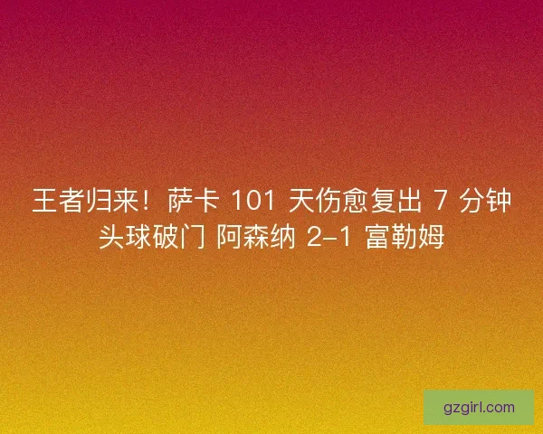 王者归来！萨卡 101 天伤愈复出 7 分钟头球破门 阿森纳 2-1 富勒姆