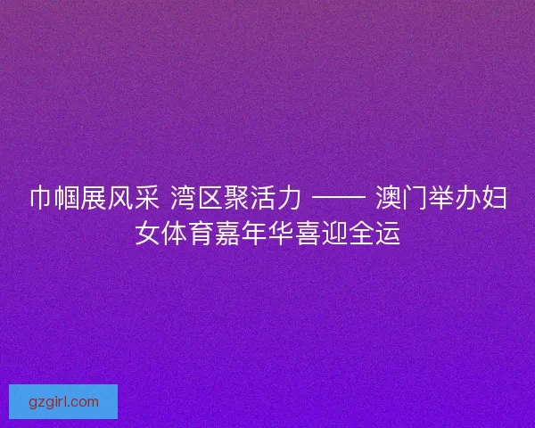 巾帼展风采 湾区聚活力 —— 澳门举办妇女体育嘉年华喜迎全运
