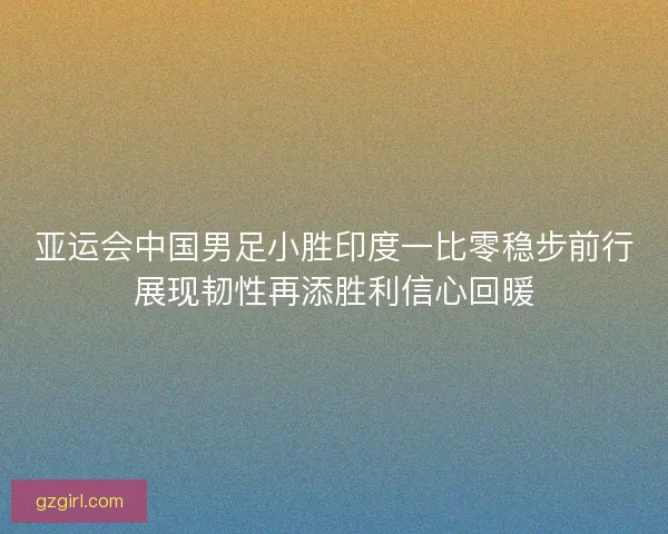 亚运会中国男足小胜印度一比零稳步前行展现韧性再添胜利信心回暖