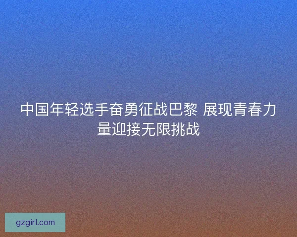 中国年轻选手奋勇征战巴黎 展现青春力量迎接无限挑战