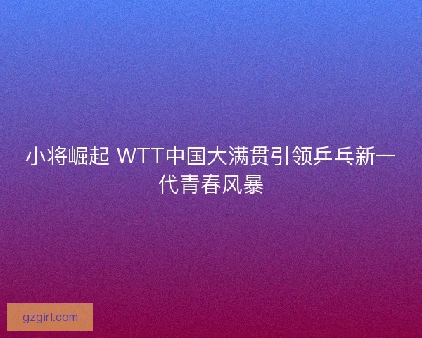 小将崛起 WTT中国大满贯引领乒乓新一代青春风暴