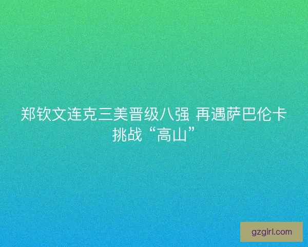 郑钦文连克三美晋级八强 再遇萨巴伦卡挑战 “高山”